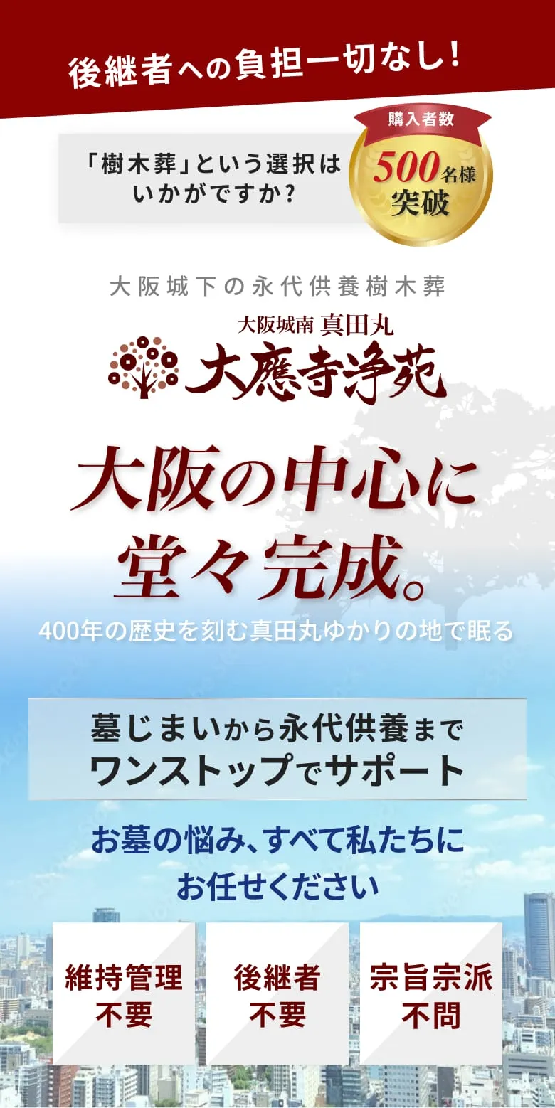 後継者への負担一切なし 「樹木葬」という選択はいかがですか？ 購入者数 500名様 突破 大阪城下の永代供養樹木葬 大應寺浄苑 400年の歴史を刻む真田丸ゆかりの地で眠る 大阪の中心に堂々完成。 天王寺公園近くのアクセス抜群な墓苑が あなたをお迎えいたします。 後継者不要、維持管理不要、宗旨宗派不問
