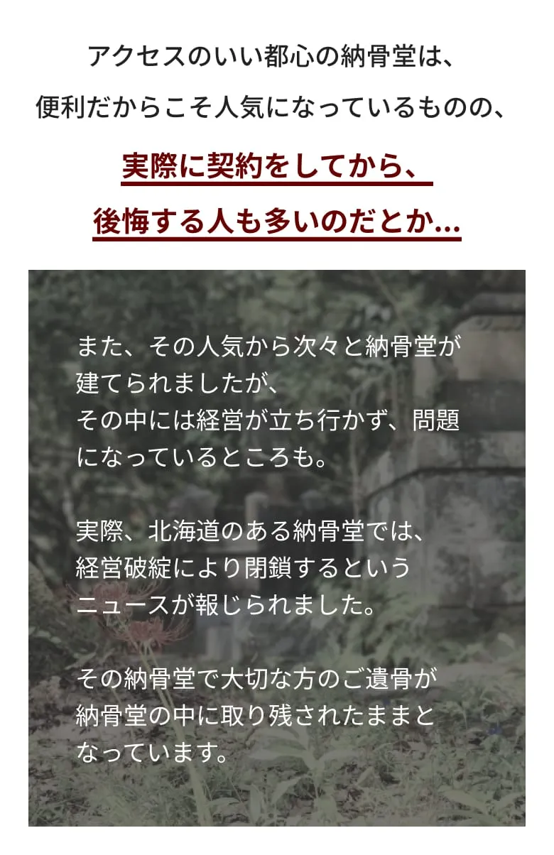 アクセスのいい都心の納骨堂は、 便利だからこそ人気になってはいるものの、 実際に契約をしてから、後悔する人も多いのだとか。また、その人気から次々と納骨堂が建てられましたが、その中には経営が立ち行かず、問題になっているところも。実際、北海道のある納骨堂では、 経営破綻により閉鎖するというニュースが報じられました。その納骨堂で大切な方のご遺骨が 納骨堂の中に取り残されたままとなっています。