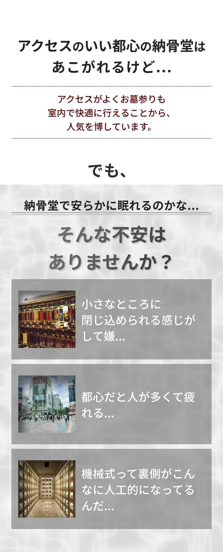 アクセスがよくお墓参りも アクセスのいい都心の納骨堂はあこがれるけど... 室内で快適に行えることから、人気を博しています。納骨堂で安らかに眠れるのかな？ そんな不安はありませんか？